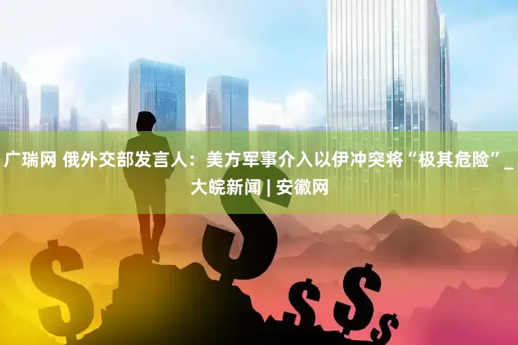 广瑞网 俄外交部发言人：美方军事介入以伊冲突将“极其危险”_大皖新闻 | 安徽网