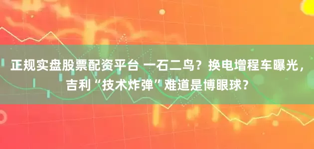 正规实盘股票配资平台 一石二鸟？换电增程车曝光，吉利“技术炸弹”难道是博眼球？