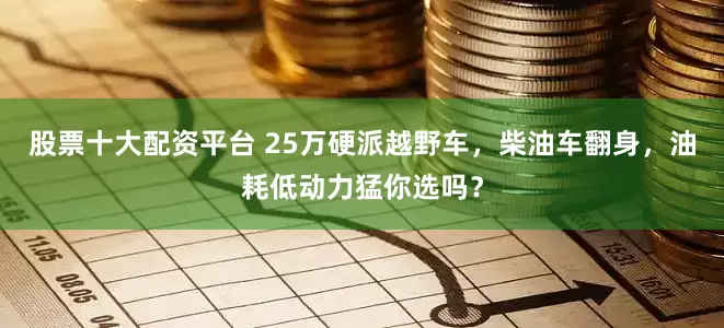 股票十大配资平台 25万硬派越野车，柴油车翻身，油耗低动力猛你选吗？