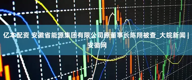 亿本配资 安徽省能源集团有限公司原董事长陈翔被查_大皖新闻 | 安徽网
