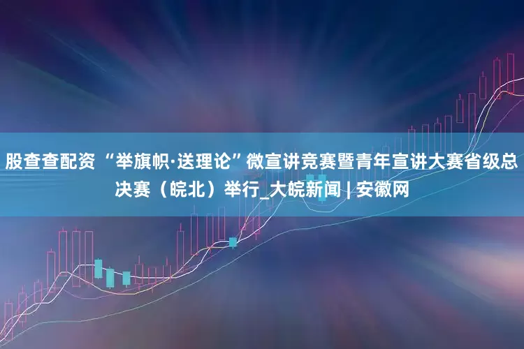 股查查配资 “举旗帜·送理论”微宣讲竞赛暨青年宣讲大赛省级总决赛（皖北）举行_大皖新闻 | 安徽网