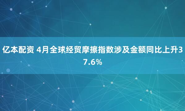 亿本配资 4月全球经贸摩擦指数涉及金额同比上升37.6%