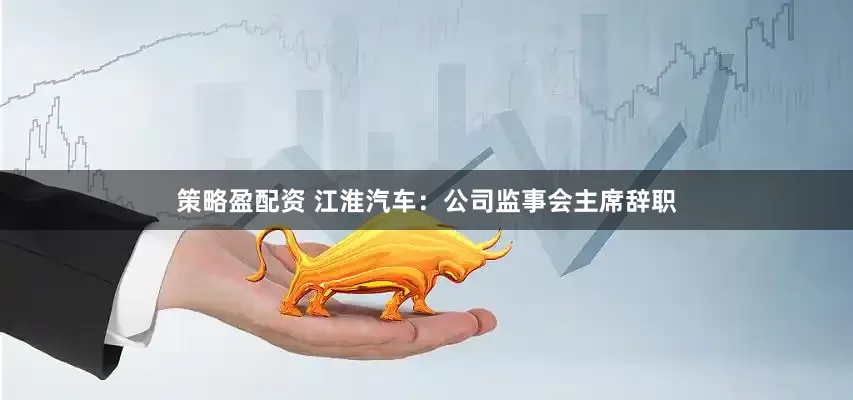 策略盈配资 江淮汽车：公司监事会主席辞职