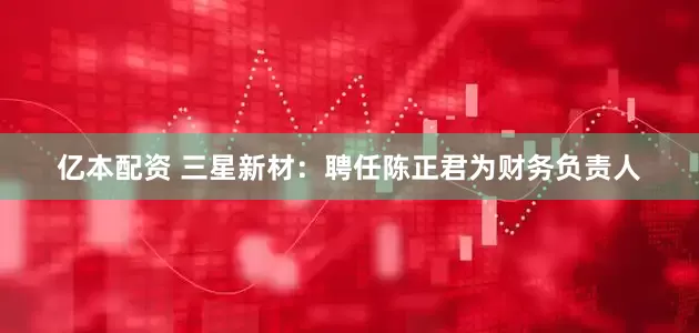 亿本配资 三星新材：聘任陈正君为财务负责人