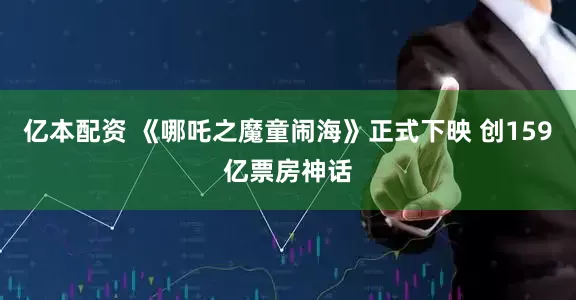 亿本配资 《哪吒之魔童闹海》正式下映 创159亿票房神话