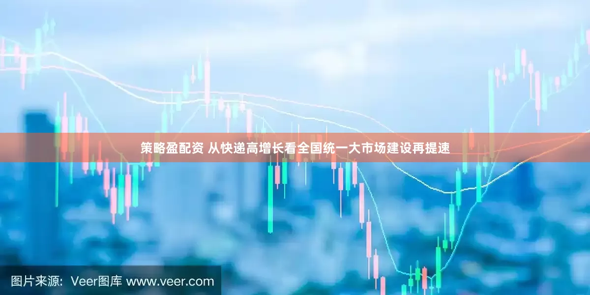 策略盈配资 从快递高增长看全国统一大市场建设再提速