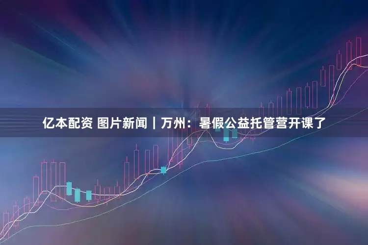 亿本配资 图片新闻｜万州：暑假公益托管营开课了