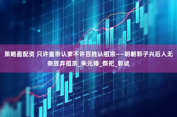 策略盈配资 只许皇帝认爹不许百姓认祖宗——明朝郭子兴后人无奈放弃祖宗_朱元璋_祭祀_郭琥