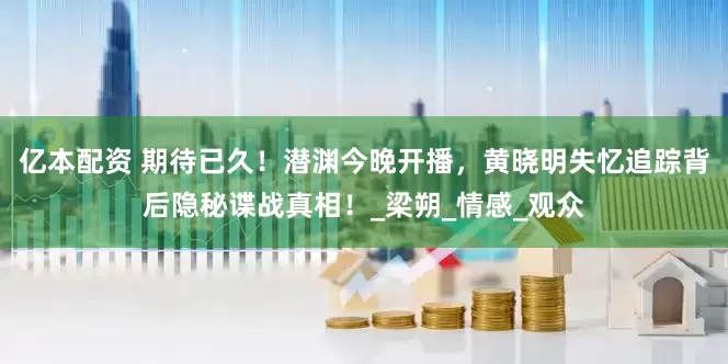亿本配资 期待已久！潜渊今晚开播，黄晓明失忆追踪背后隐秘谍战真相！_梁朔_情感_观众