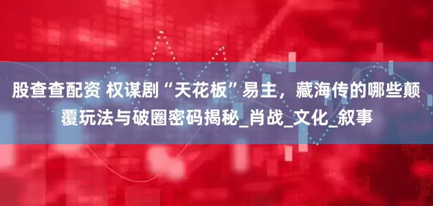 股查查配资 权谋剧“天花板”易主，藏海传的哪些颠覆玩法与破圈密码揭秘_肖战_文化_叙事