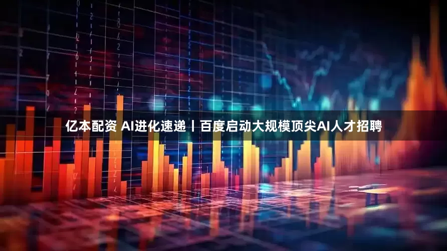亿本配资 AI进化速递丨百度启动大规模顶尖AI人才招聘