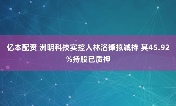 亿本配资 洲明科技实控人林洺锋拟减持 其45.92%持股已质押
