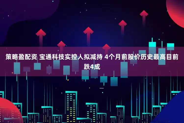 策略盈配资 宝通科技实控人拟减持 4个月前股价历史最高目前跌4成