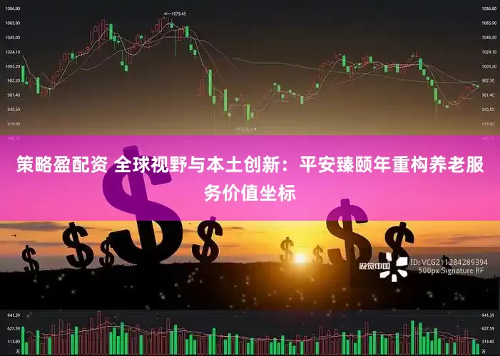 策略盈配资 全球视野与本土创新：平安臻颐年重构养老服务价值坐标