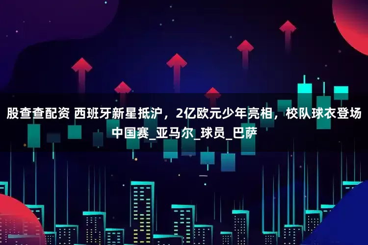 股查查配资 西班牙新星抵沪，2亿欧元少年亮相，校队球衣登场中国赛_亚马尔_球员_巴萨