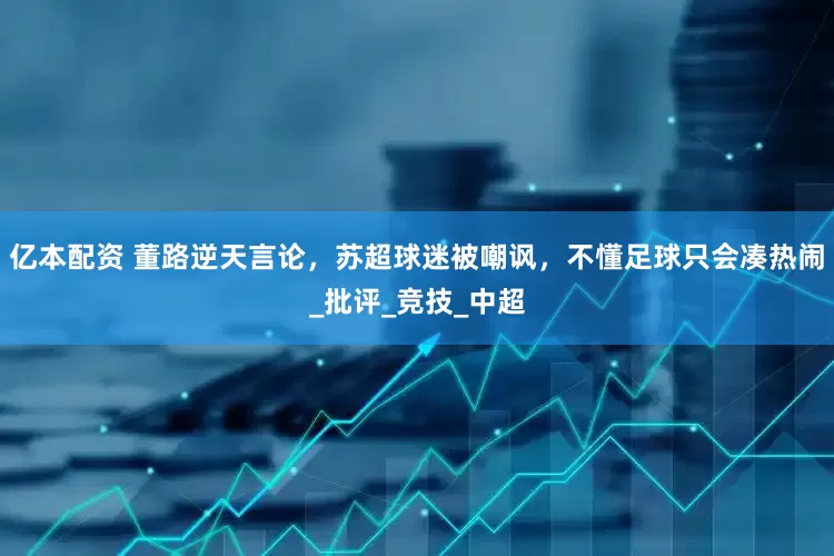 亿本配资 董路逆天言论，苏超球迷被嘲讽，不懂足球只会凑热闹_批评_竞技_中超