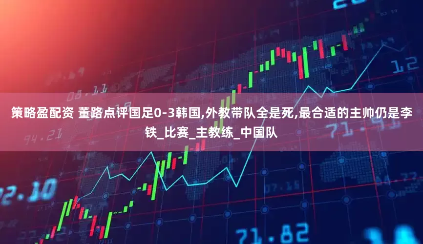 策略盈配资 董路点评国足0-3韩国,外教带队全是死,最合适的主帅仍是李铁_比赛_主教练_中国队