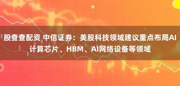 股查查配资 中信证券：美股科技领域建议重点布局AI计算芯片、HBM、AI网络设备等领域