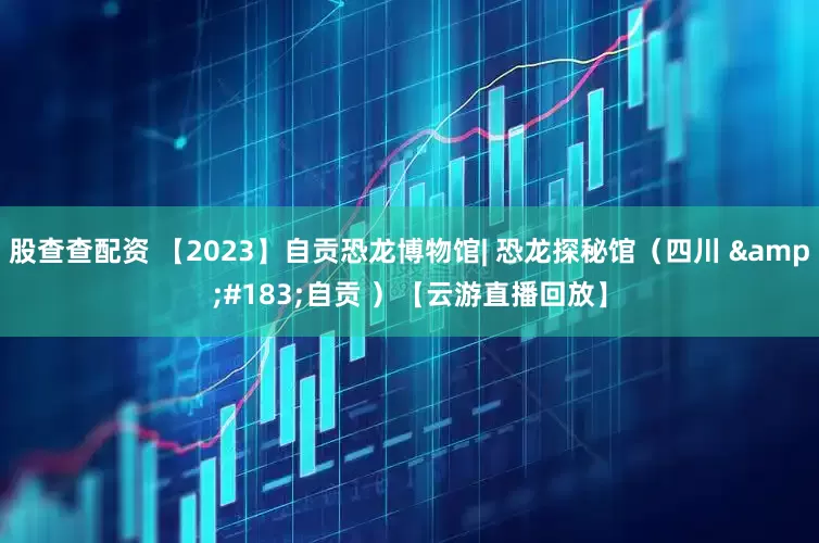 股查查配资 【2023】自贡恐龙博物馆| 恐龙探秘馆（四川 &#183;自贡 ）【云游直播回放】