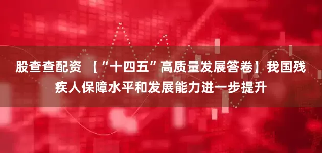 股查查配资 【“十四五”高质量发展答卷】我国残疾人保障水平和发展能力进一步提升