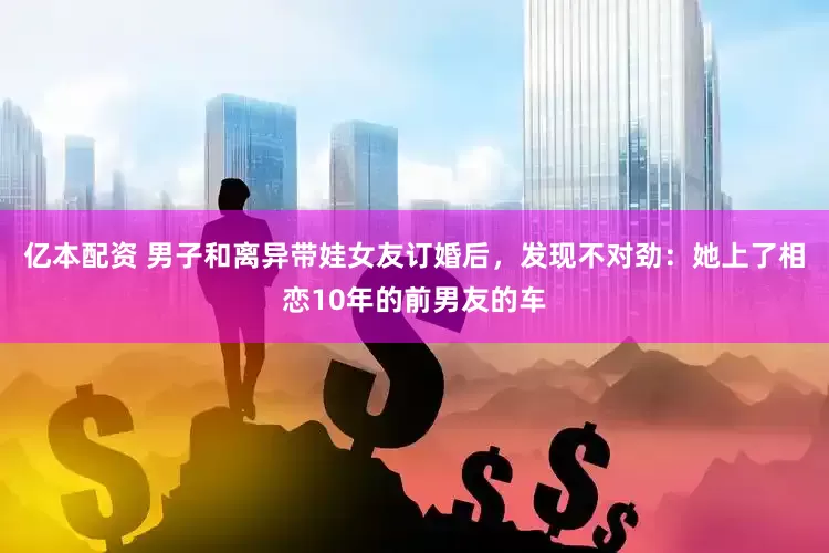 亿本配资 男子和离异带娃女友订婚后，发现不对劲：她上了相恋10年的前男友的车