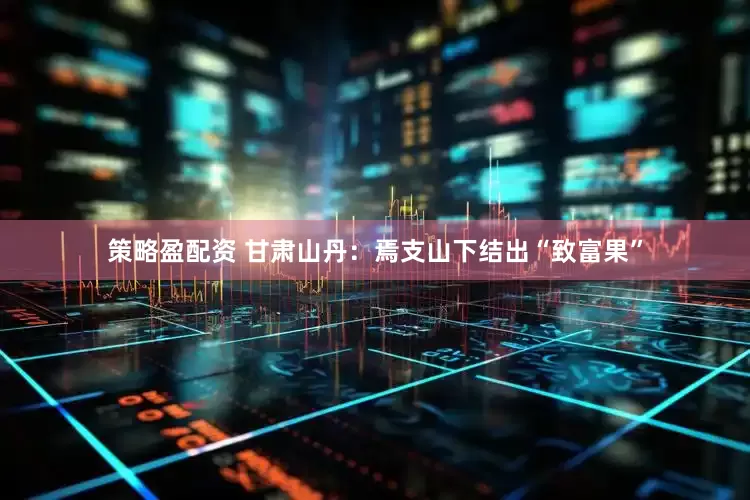 策略盈配资 甘肃山丹：焉支山下结出“致富果”