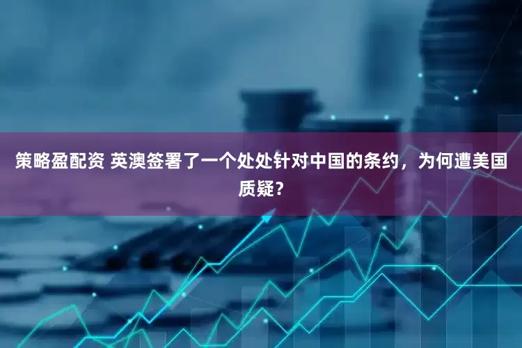 策略盈配资 英澳签署了一个处处针对中国的条约，为何遭美国质疑？