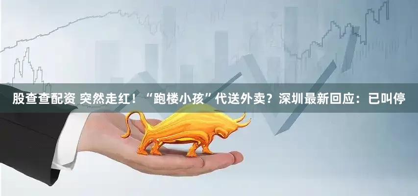 股查查配资 突然走红！“跑楼小孩”代送外卖？深圳最新回应：已叫停