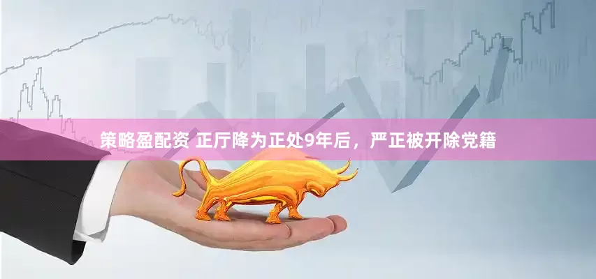策略盈配资 正厅降为正处9年后，严正被开除党籍