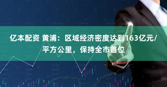 亿本配资 黄浦：区域经济密度达到163亿元/平方公里，保持全市首位