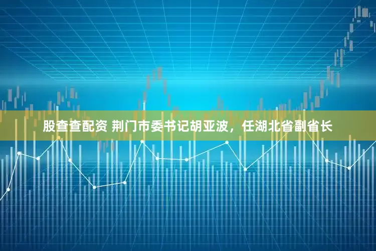 股查查配资 荆门市委书记胡亚波，任湖北省副省长