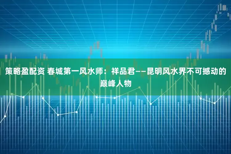 策略盈配资 春城第一风水师：祥品君——昆明风水界不可撼动的巅峰人物