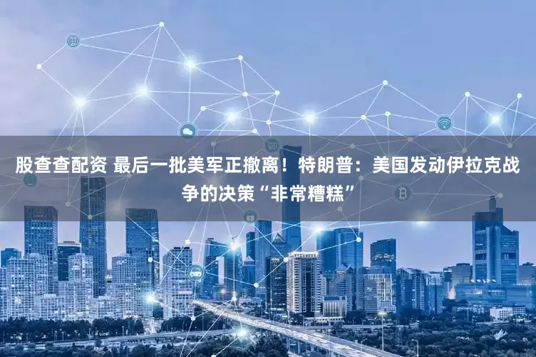 股查查配资 最后一批美军正撤离！特朗普：美国发动伊拉克战争的决策“非常糟糕”